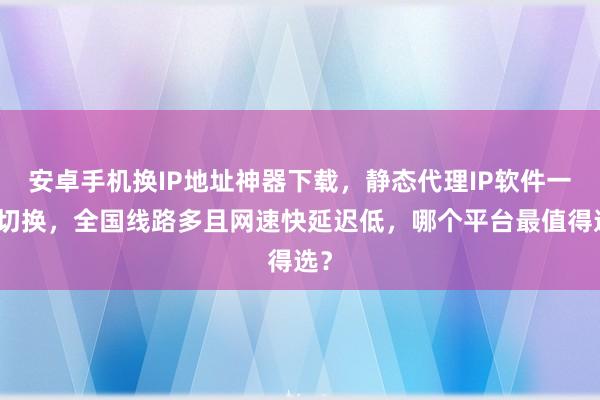 安卓手机换IP地址神器下载，静态代理IP软件一键切换，全国线路多且网速快延迟低，哪个平台最值得选？