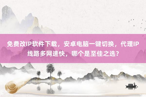 免费改IP软件下载，安卓电脑一键切换，代理IP线路多网速快，哪个是至佳之选？