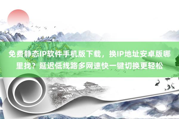 免费静态IP软件手机版下载，换IP地址安卓版哪里找？延迟低线路多网速快一键切换更轻松