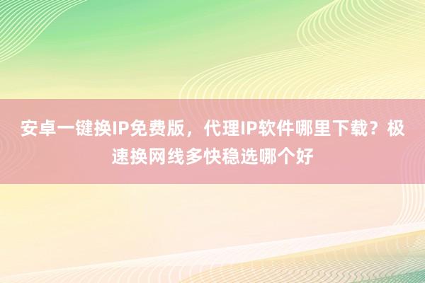 安卓一键换IP免费版，代理IP软件哪里下载？极速换网线多快稳选哪个好
