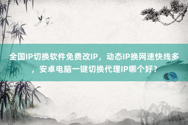 全国IP切换软件免费改IP，动态IP换网速快线多，安卓电脑一键切换代理IP哪个好？