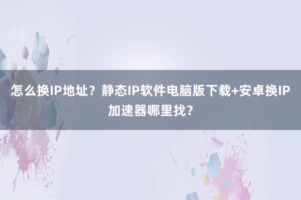 怎么换IP地址？静态IP软件电脑版下载+安卓换IP加速器哪里找？