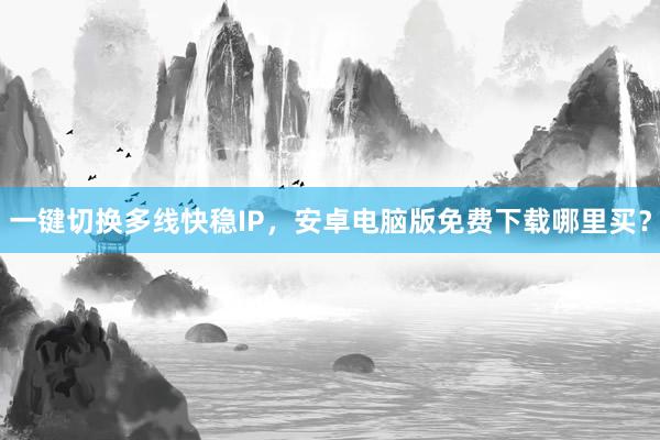一键切换多线快稳IP，安卓电脑版免费下载哪里买？
