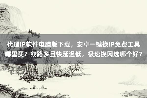 代理IP软件电脑版下载，安卓一键换IP免费工具哪里买？线路多且快延迟低，极速换网选哪个好？