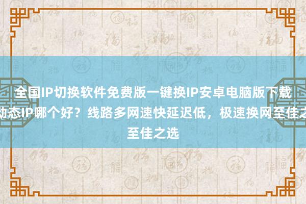 全国IP切换软件免费版一键换IP安卓电脑版下载，动态IP哪个好？线路多网速快延迟低，极速换网至佳之选