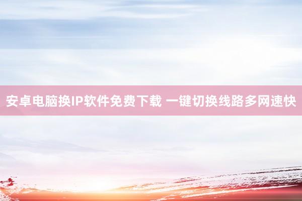 安卓电脑换IP软件免费下载 一键切换线路多网速快