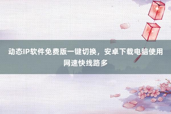 动态IP软件免费版一键切换，安卓下载电脑使用网速快线路多