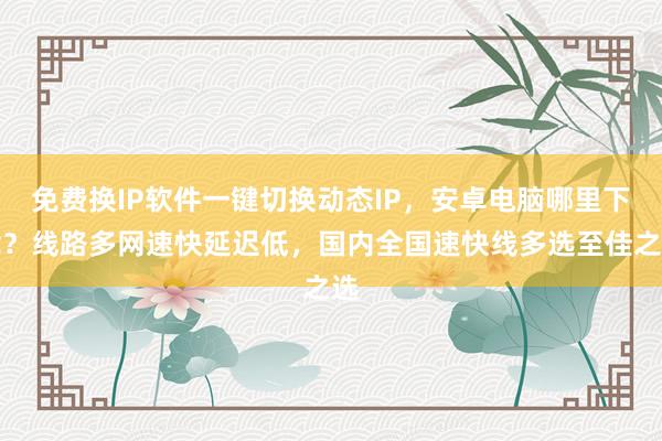 免费换IP软件一键切换动态IP，安卓电脑哪里下载？线路多网速快延迟低，国内全国速快线多选至佳之选