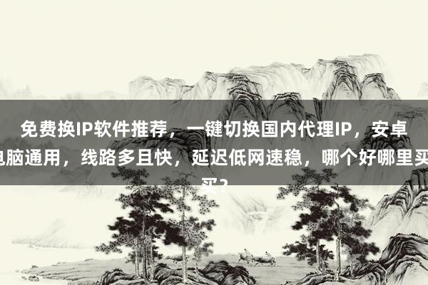 免费换IP软件推荐，一键切换国内代理IP，安卓电脑通用，线路多且快，延迟低网速稳，哪个好哪里买？