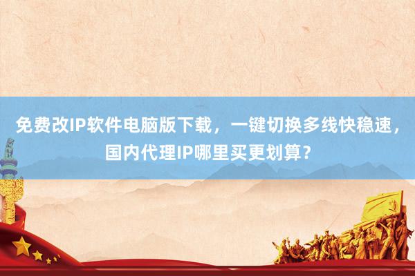 免费改IP软件电脑版下载，一键切换多线快稳速，国内代理IP哪里买更划算？