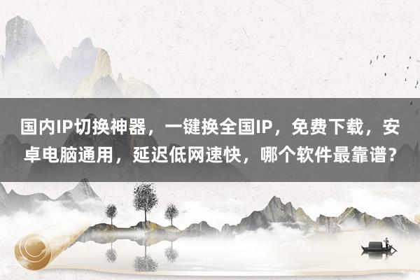 国内IP切换神器，一键换全国IP，免费下载，安卓电脑通用，延迟低网速快，哪个软件最靠谱？