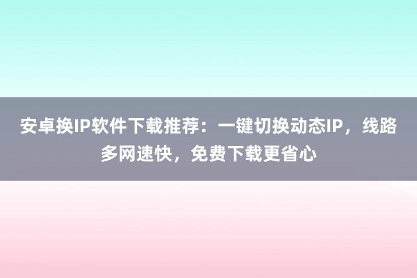 安卓换IP软件下载推荐：一键切换动态IP，线路多网速快，免费下载更省心