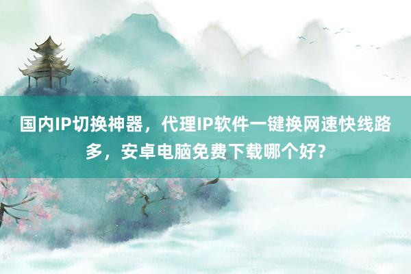国内IP切换神器，代理IP软件一键换网速快线路多，安卓电脑免费下载哪个好？