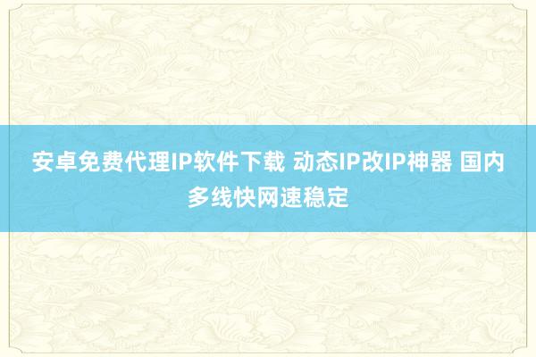安卓免费代理IP软件下载 动态IP改IP神器 国内多线快网速稳定
