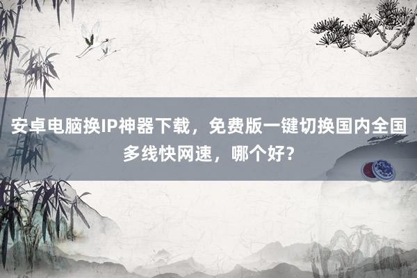 安卓电脑换IP神器下载，免费版一键切换国内全国多线快网速，哪个好？