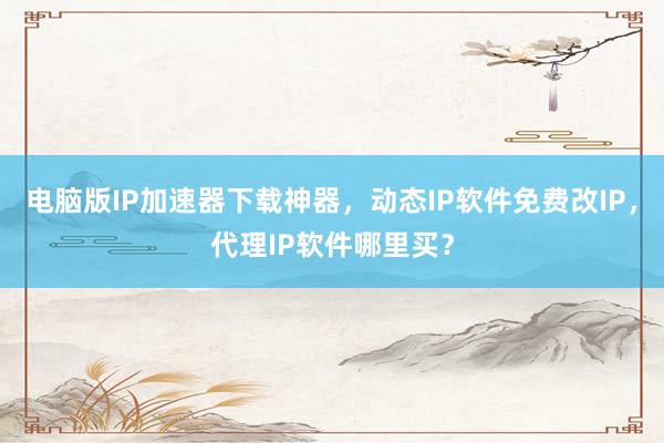 电脑版IP加速器下载神器，动态IP软件免费改IP，代理IP软件哪里买？