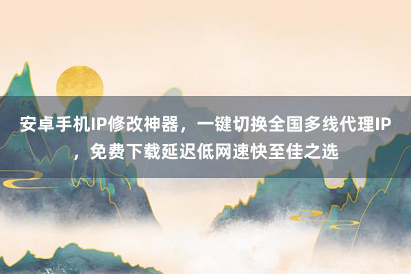 安卓手机IP修改神器，一键切换全国多线代理IP，免费下载延迟低网速快至佳之选