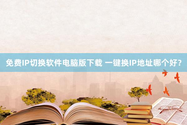 免费IP切换软件电脑版下载 一键换IP地址哪个好？