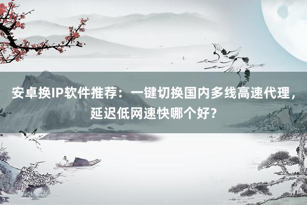 安卓换IP软件推荐：一键切换国内多线高速代理，延迟低网速快哪个好？