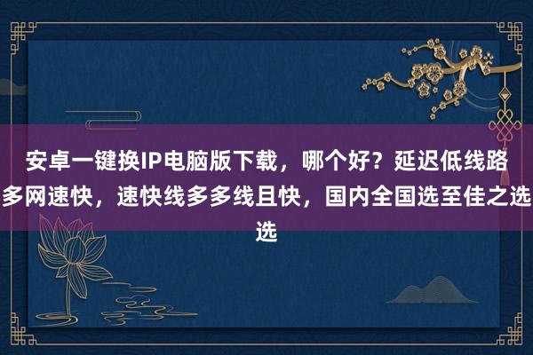 安卓一键换IP电脑版下载，哪个好？延迟低线路多网速快，速快线多多线且快，国内全国选至佳之选