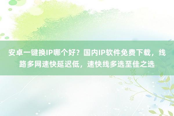 安卓一键换IP哪个好？国内IP软件免费下载，线路多网速快延迟低，速快线多选至佳之选