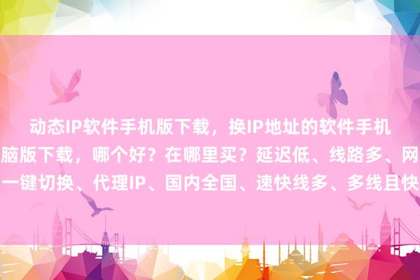 动态IP软件手机版下载，换IP地址的软件手机版下载，国内IP软件电脑版下载，哪个好？在哪里买？延迟低、线路多、网速快、一键切换、代理IP、国内全国、速快线多、多线且快、至佳之选、极速换网、线多快稳