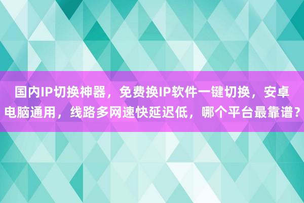 国内IP切换神器，免费换IP软件一键切换，安卓电脑通用，线路多网速快延迟低，哪个平台最靠谱？
