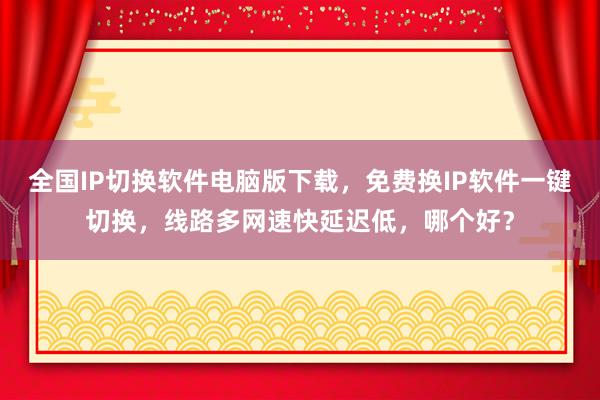 全国IP切换软件电脑版下载，免费换IP软件一键切换，线路多网速快延迟低，哪个好？