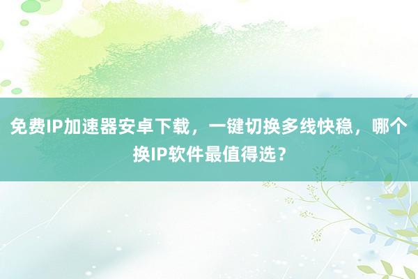 免费IP加速器安卓下载，一键切换多线快稳，哪个换IP软件最值得选？