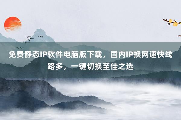 免费静态IP软件电脑版下载，国内IP换网速快线路多，一键切换至佳之选