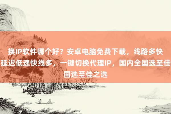 换IP软件哪个好？安卓电脑免费下载，线路多快稳，延迟低速快线多，一键切换代理IP，国内全国选至佳之选