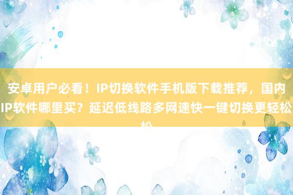 安卓用户必看！IP切换软件手机版下载推荐，国内IP软件哪里买？延迟低线路多网速快一键切换更轻松