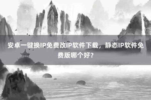 安卓一键换IP免费改IP软件下载，静态IP软件免费版哪个好？