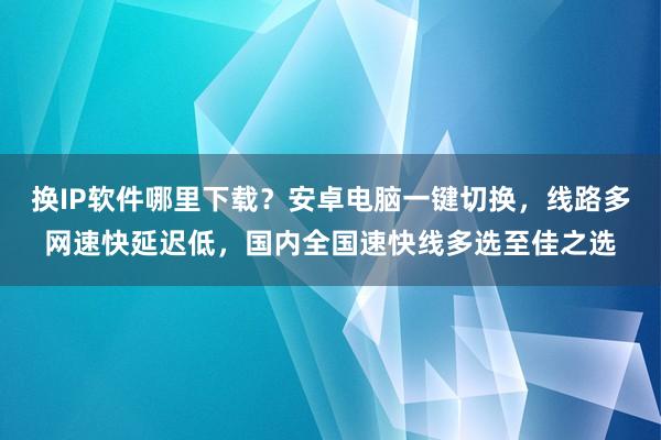 换IP软件哪里下载？安卓电脑一键切换，线路多网速快延迟低，国内全国速快线多选至佳之选