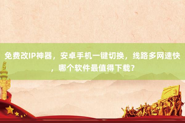 免费改IP神器，安卓手机一键切换，线路多网速快，哪个软件最值得下载？
