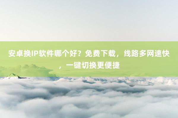 安卓换IP软件哪个好？免费下载，线路多网速快，一键切换更便捷