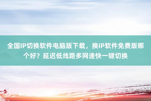 全国IP切换软件电脑版下载，换IP软件免费版哪个好？延迟低线路多网速快一键切换