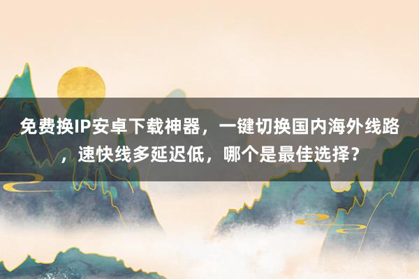 免费换IP安卓下载神器，一键切换国内海外线路，速快线多延迟低，哪个是最佳选择？