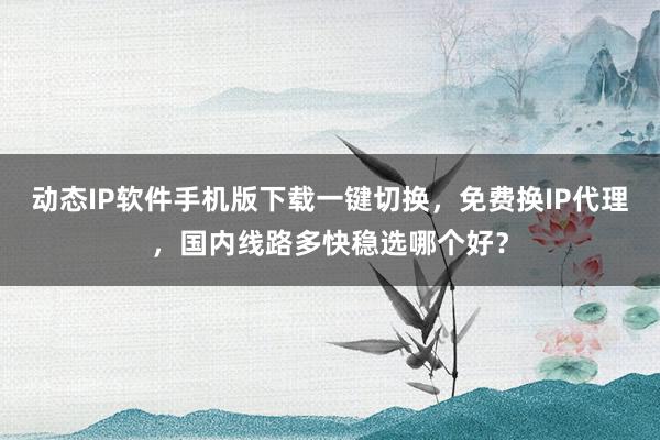 动态IP软件手机版下载一键切换，免费换IP代理，国内线路多快稳选哪个好？