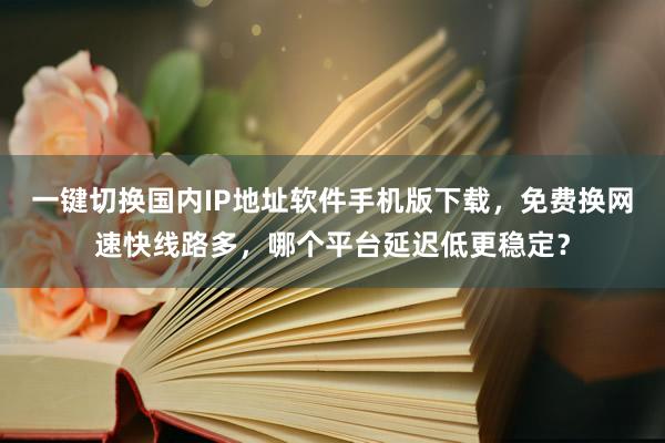 一键切换国内IP地址软件手机版下载,免费换网速快线路多,哪个平台延迟低更稳定?