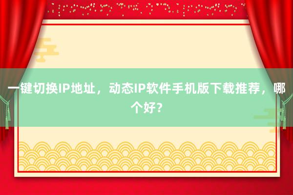一键切换IP地址，动态IP软件手机版下载推荐，哪个好？