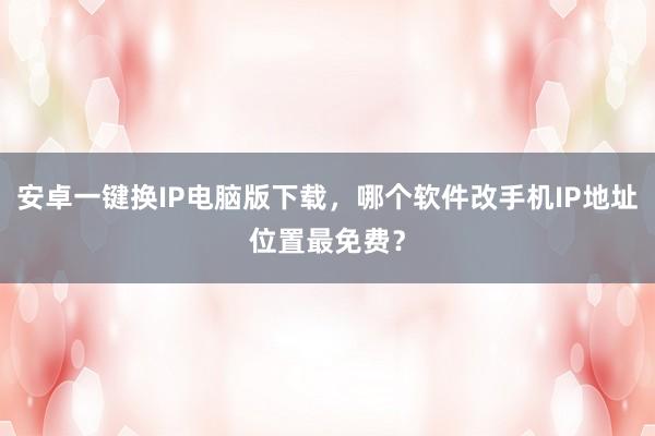 安卓一键换IP电脑版下载，哪个软件改手机IP地址位置最免费？