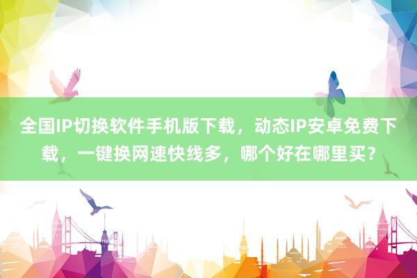 全国IP切换软件手机版下载，动态IP安卓免费下载，一键换网速快线多，哪个好在哪里买？