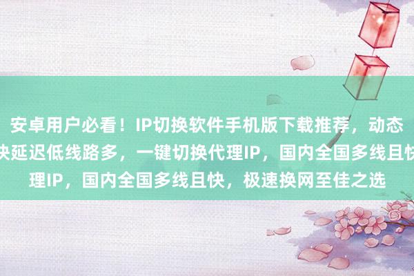 安卓用户必看！IP切换软件手机版下载推荐，动态IP软件哪里买？网速快延迟低线路多，一键切换代理IP，国内全国多线且快，极速换网至佳之选