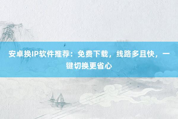 安卓换IP软件推荐：免费下载，线路多且快，一键切换更省心