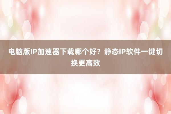 电脑版IP加速器下载哪个好？静态IP软件一键切换更高效
