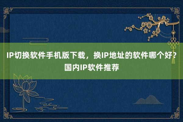 IP切换软件手机版下载，换IP地址的软件哪个好？国内IP软件推荐