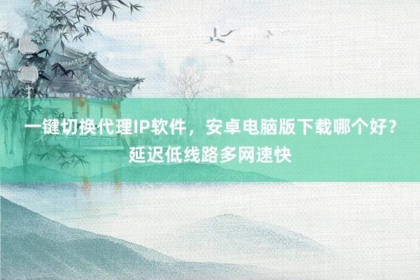 一键切换代理IP软件，安卓电脑版下载哪个好？延迟低线路多网速快