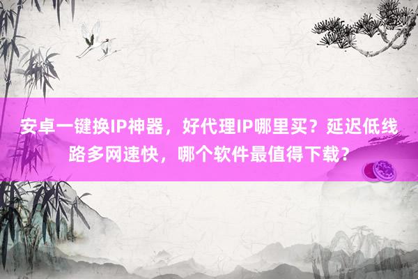 安卓一键换IP神器，好代理IP哪里买？延迟低线路多网速快，哪个软件最值得下载？