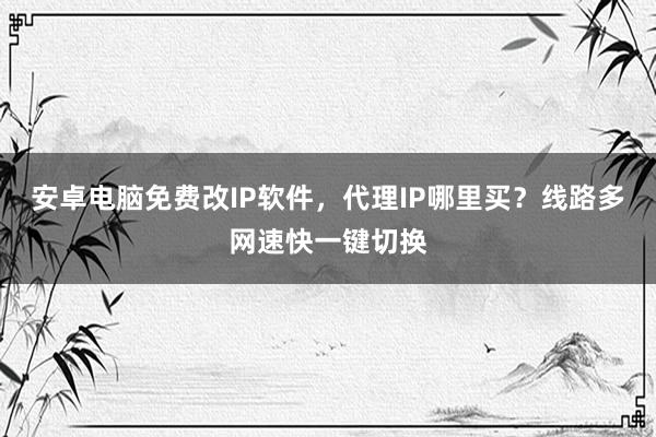 安卓电脑免费改IP软件，代理IP哪里买？线路多网速快一键切换